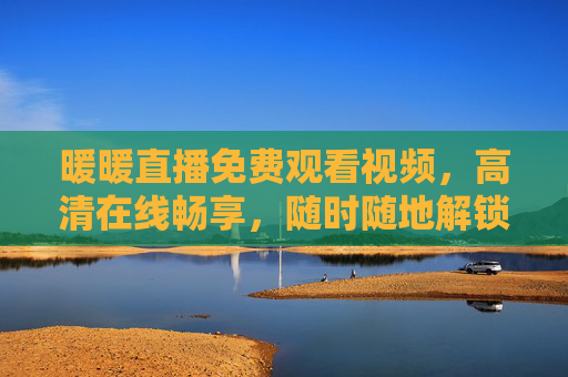 暖暖直播免费观看视频,高清在线畅享,随时随地解锁精彩内容,暖暖直播免费高清在线,随时随地畅享精彩 暖暖直播免费观看视频,高清在线畅享,随时随地解锁精彩内容,暖暖直播免费高清在线,随时随地畅享精彩