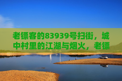 老镖客的83939号扫街,城中村里的江湖与烟火,老镖客的83939号扫街,城中村江湖烟火 老镖客的83939号扫街,城中村里的江湖与烟火,老镖客的83939号扫街,城中村江湖烟火