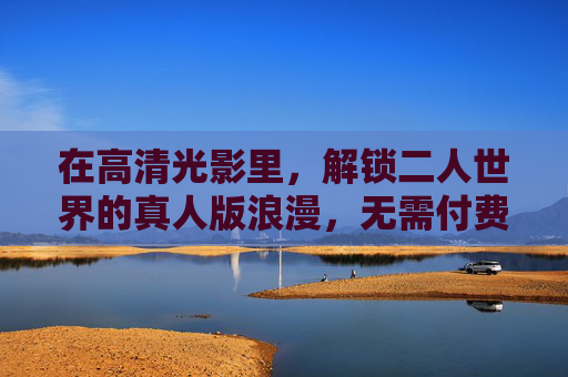 在高清光影里,解锁二人世界的真人版浪漫,无需付费,温暖即在场,高清光影里的二人世界,免费温暖浪漫 在高清光影里,解锁二人世界的真人版浪漫,无需付费,温暖即在场,高清光影里的二人世界,免费温暖浪漫