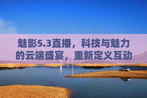 魅影5.3直播,科技与魅力的云端盛宴,重新定义互动新体验 魅影5.3直播,科技与魅力的云端盛宴,重新定义互动新体验