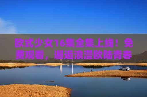 欧式少女16集全集上线!免费观看,邂逅浪漫欧陆青春,欧式少女16集全集免费观看 邂逅浪漫欧陆青春 欧式少女16集全集上线!免费观看,邂逅浪漫欧陆青春,欧式少女16集全集免费观看 邂逅浪漫欧陆青春