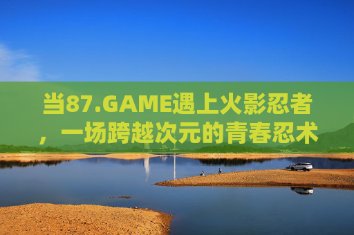 当87.GAME遇上火影忍者，一场跨越次元的青春忍术狂欢，87.GAME×火影忍者，次元青春忍术狂欢