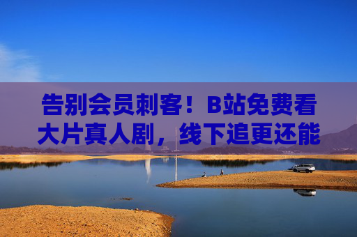 告别会员刺客！B站免费看大片真人剧，线下追更还能沉浸式体验，告别会员刺客！B站免费真人剧线下沉浸式追更