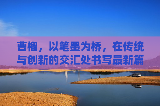 曹榴,以笔墨为桥,在传统与创新的交汇处书写最新篇章,曹榴,笔墨为桥,书传统创新新章 曹榴,以笔墨为桥,在传统与创新的交汇处书写最新篇章,曹榴,笔墨为桥,书传统创新新章