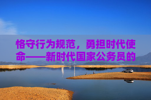 恪守行为规范，勇担时代使命——新时代国家公务员的行为准则与践行路径，新时代国家公务员行为准则与使命担当践行路径