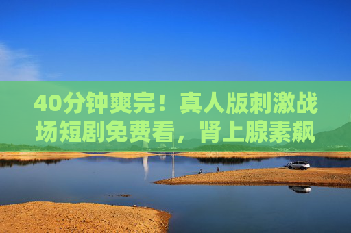 40分钟爽完！真人版刺激战场短剧免费看，肾上腺素飙升全程高能！40分钟爽完！真人版刺激战场短剧免费看，全程高能