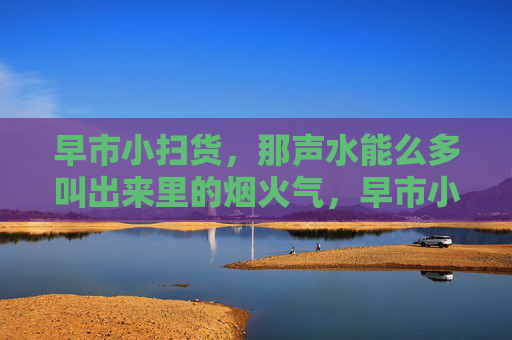 早市小扫货，那声水能么多叫出来里的烟火气，早市小扫货，吆喝声里的烟火气