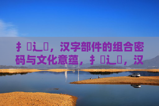 扌喿辶畐,汉字部件的组合密码与文化意蕴,扌喿辶畐,汉字部件的组合密码与文化意蕴 扌喿辶畐,汉字部件的组合密码与文化意蕴,扌喿辶畐,汉字部件的组合密码与文化意蕴