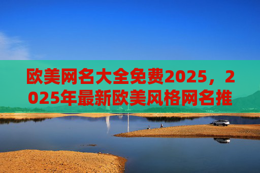 欧美网名大全免费2025,2025年最新欧美风格网名推荐,轻松获取你的专属ID,2025年最新欧美网名大全,免费推荐专属ID 欧美网名大全免费2025,2025年最新欧美风格网名推荐,轻松获取你的专属ID,2025年最新欧美网名大全,免费推荐专属ID