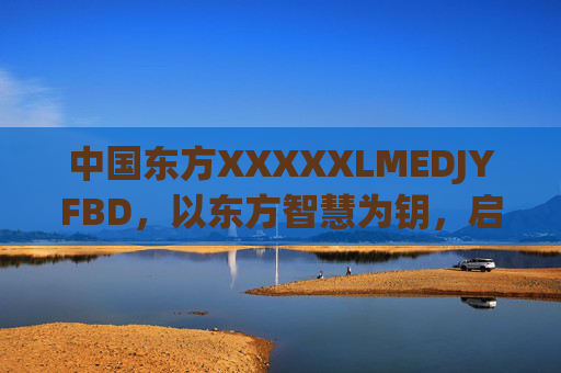 中国东方XXXXXLMEDJYFBD,以东方智慧为钥,启未来之门,东方智慧启未来之门 中国东方XXXXXLMEDJYFBD,以东方智慧为钥,启未来之门,东方智慧启未来之门