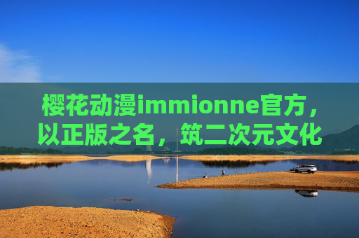 樱花动漫immionne官方，以正版之名，筑二次元文化桥梁，樱花动漫immionne官方，以正版之名筑二次元文化桥梁