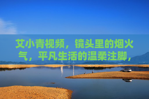 艾小青视频,镜头里的烟火气,平凡生活的温柔注脚,烟火气里的温柔注脚,艾小青视频的平凡生活 艾小青视频,镜头里的烟火气,平凡生活的温柔注脚,烟火气里的温柔注脚,艾小青视频的平凡生活