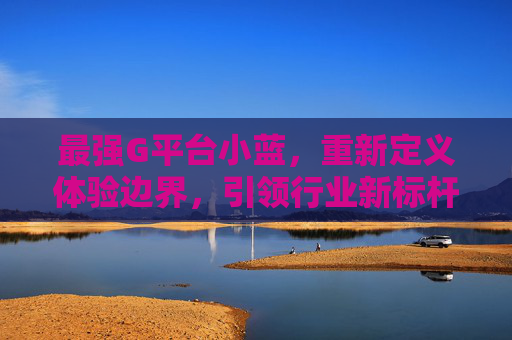 最强G平台小蓝,重新定义体验边界,引领行业新标杆 最强G平台小蓝,重新定义体验边界,引领行业新标杆