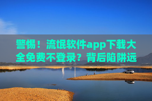 警惕！流氓软件app下载大全免费不登录？背后陷阱远比你想象的更可怕！