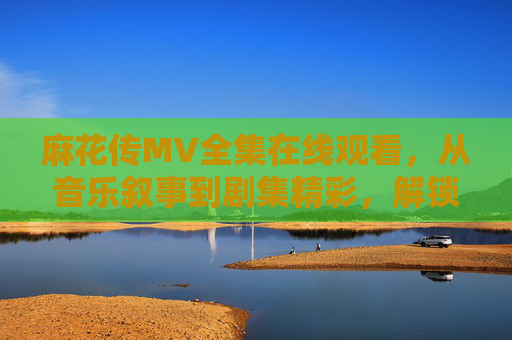 麻花传MV全集在线观看，从音乐叙事到剧集精彩，解锁百味人生，麻花传MV全集，从音乐叙事到剧集精彩，解锁百味人生