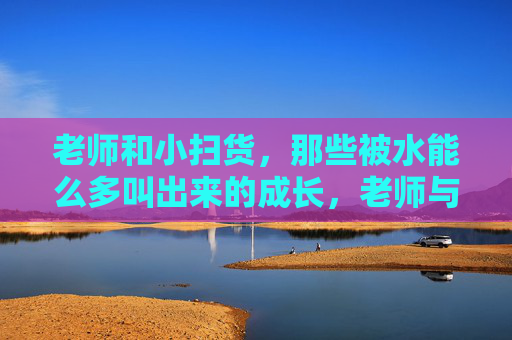 老师和小扫货,那些被水能么多叫出来的成长,老师与小扫货,水声里的成长 老师和小扫货,那些被水能么多叫出来的成长,老师与小扫货,水声里的成长