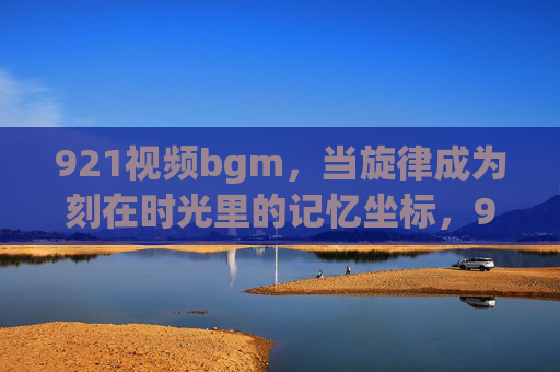 921视频bgm，当旋律成为刻在时光里的记忆坐标，921视频bgm，时光里的旋律记忆坐标