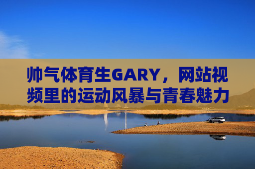 帅气体育生GARY，网站视频里的运动风暴与青春魅力，帅气体育生GARY，视频里的运动风暴与青春魅力