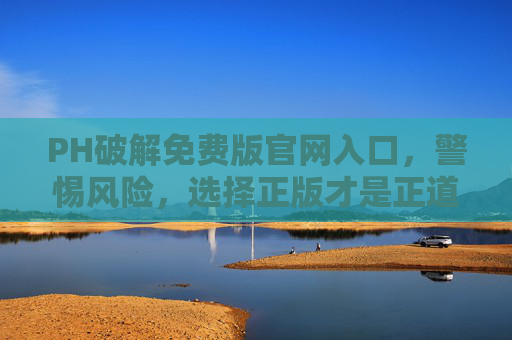 PH破解免费版官网入口，警惕风险，选择正版才是正道，警惕PH破解免费版官网入口风险，正版才是正道