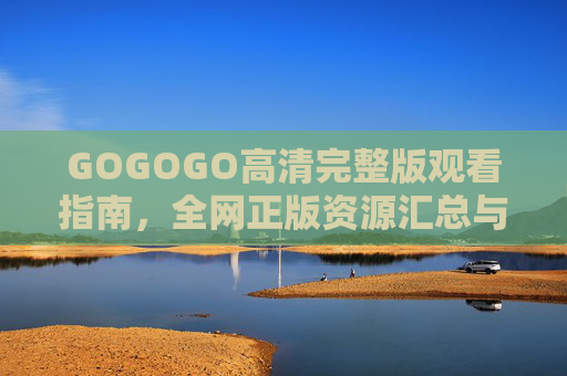 GOGOGO高清完整版观看指南,全网正版资源汇总与安全观看提醒,GOGOGO高清完整版观看指南,正版资源汇总与安全观看提醒 GOGOGO高清完整版观看指南,全网正版资源汇总与安全观看提醒,GOGOGO高清完整版观看指南,正版资源汇总与安全观看提醒