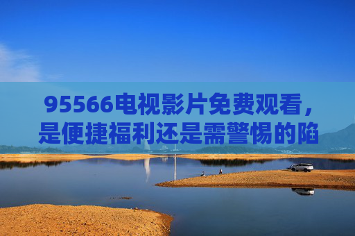 95566电视影片免费观看,是便捷福利还是需警惕的陷阱?95566电视影片免费观看,福利还是陷阱? 95566电视影片免费观看,是便捷福利还是需警惕的陷阱?95566电视影片免费观看,福利还是陷阱?