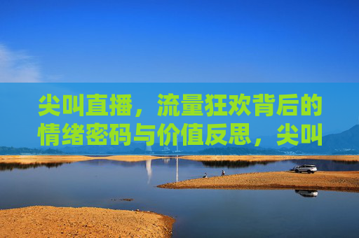 尖叫直播，流量狂欢背后的情绪密码与价值反思，尖叫直播，流量狂欢的情绪密码与价值反思