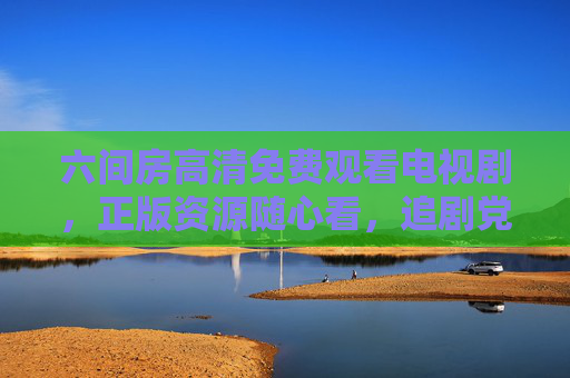 六间房高清免费观看电视剧，正版资源随心看，追剧党福音来了，六间房高清免费正版随心看，追剧党福音