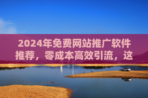 2024年免费网站推广软件推荐，零成本高效引流，这些工具真香！2024年免费网站推广软件，零成本高效引流工具真香