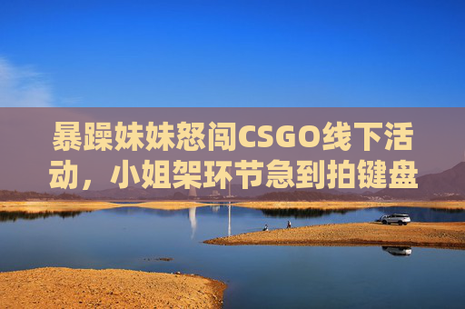 暴躁妹妹怒闯CSGO线下活动，小姐架环节急到拍键盘，结果笑翻全场，暴躁妹妹怒闯CSGO线下活动，小姐架急拍键盘笑翻全场