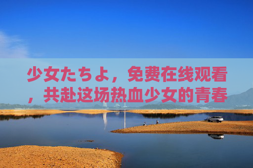 少女たちよ，免费在线观看，共赴这场热血少女的青春盛宴，共赴热血少女的青春盛宴