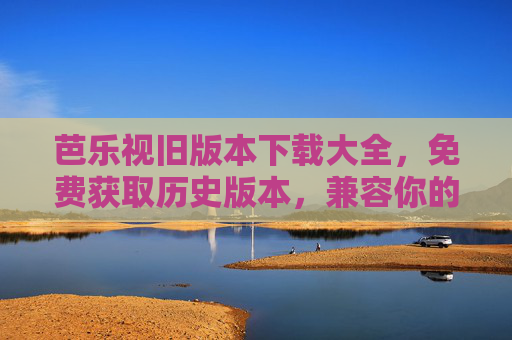 芭乐视旧版本下载大全,免费获取历史版本,兼容你的设备需求 芭乐视旧版本下载大全,免费获取历史版本,兼容你的设备需求