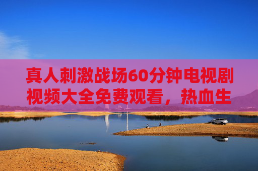 真人刺激战场60分钟电视剧视频大全免费观看，热血生存，尽在掌握！真人刺激战场60分钟电视剧免费观看，热血生存尽在掌握
