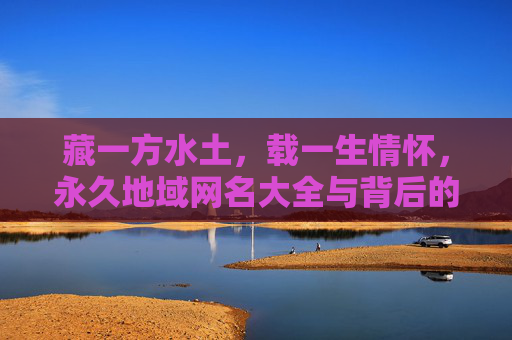 藏一方水土，载一生情怀，永久地域网名大全与背后的故事，一方水土一生情，永久地域网名背后的故事