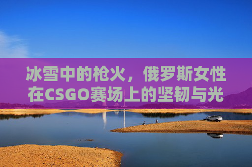 冰雪中的枪火，俄罗斯女性在CSGO赛场上的坚韧与光芒，冰雪枪火淬坚韧，俄罗斯女性CSGO赛场光芒