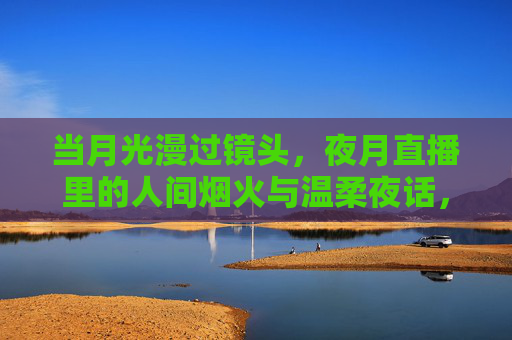 当月光漫过镜头,夜月直播里的人间烟火与温柔夜话,月光漫镜头,夜月直播的人间烟火与温柔 当月光漫过镜头,夜月直播里的人间烟火与温柔夜话,月光漫镜头,夜月直播的人间烟火与温柔