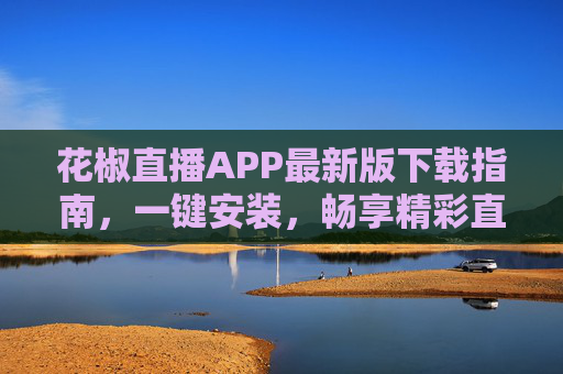 花椒直播APP最新版下载指南,一键安装,畅享精彩直播新体验,花椒直播APP最新版下载,一键安装,畅享精彩直播新体验 花椒直播APP最新版下载指南,一键安装,畅享精彩直播新体验,花椒直播APP最新版下载,一键安装,畅享精彩直播新体验