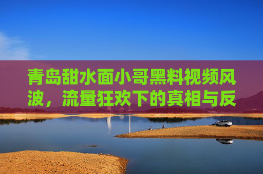 青岛甜水面小哥黑料视频风波，流量狂欢下的真相与反思，青岛甜水面小哥黑料风波，流量狂欢下的真相与反思