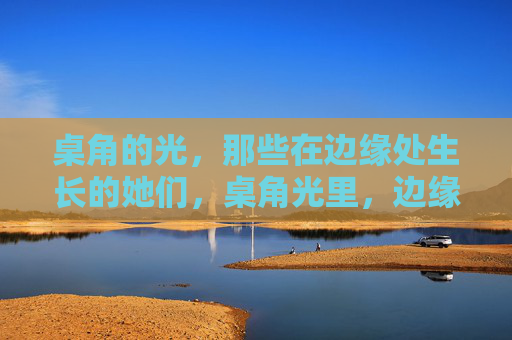 桌角的光,那些在边缘处生长的她们,桌角光里,边缘生长的她们 桌角的光,那些在边缘处生长的她们,桌角光里,边缘生长的她们
