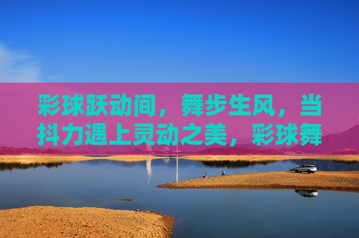 彩球跃动间，舞步生风，当抖力遇上灵动之美，彩球舞步，抖力与灵动的共舞