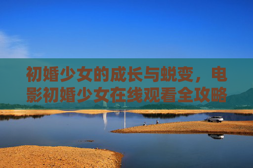初婚少女的成长与蜕变，电影初婚少女在线观看全攻略，初婚少女成长蜕变，电影在线观看全攻略