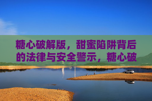 糖心破解版，甜蜜陷阱背后的法律与安全警示，糖心破解版，甜蜜陷阱背后的法律与安全警示