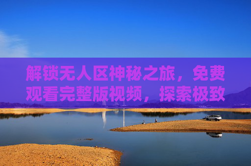 解锁无人区神秘之旅,免费观看完整版视频,探索极致荒野,免费解锁无人区神秘之旅,探索极致荒野完整版 解锁无人区神秘之旅,免费观看完整版视频,探索极致荒野,免费解锁无人区神秘之旅,探索极致荒野完整版