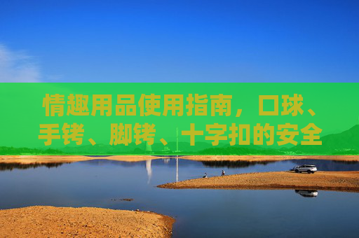 情趣用品使用指南，口球、手铐、脚铐、十字扣的安全与正确使用，情趣用品（口球、手铐、脚铐、十字扣）安全与正确使用指南