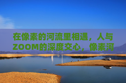 在像素的河流里相遇,人与ZOOM的深度交心,像素河流中,人与Zoom的深度交心 在像素的河流里相遇,人与ZOOM的深度交心,像素河流中,人与Zoom的深度交心