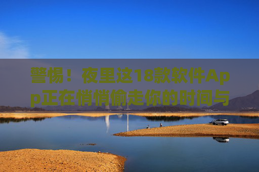 警惕！夜里这18款软件App正在悄悄偷走你的时间与健康，警惕！夜里这18款App正悄悄偷走你的时间与健康