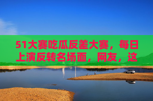 51大赛吃瓜反差大赛,每日上演反转名场面,网友,这瓜我熟!51大赛吃瓜反差,反转名场面,网友,这瓜我熟! 51大赛吃瓜反差大赛,每日上演反转名场面,网友,这瓜我熟!51大赛吃瓜反差,反转名场面,网友,这瓜我熟!