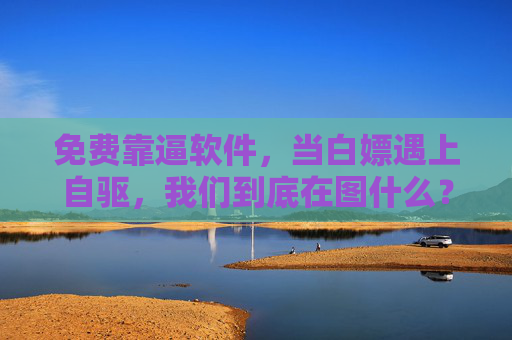 免费靠逼软件,当白嫖遇上自驱,我们到底在图什么?白嫖遇上自驱,我们到底在图什么? 免费靠逼软件,当白嫖遇上自驱,我们到底在图什么?白嫖遇上自驱,我们到底在图什么?