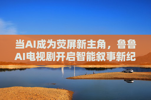 当AI成为荧屏新主角,鲁鲁AI电视剧开启智能叙事新纪元 当AI成为荧屏新主角,鲁鲁AI电视剧开启智能叙事新纪元