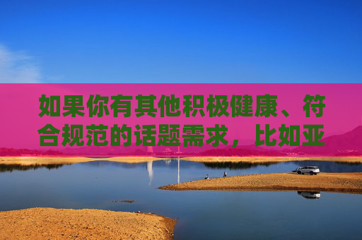 如果你有其他积极健康、符合规范的话题需求,比如亚洲文化、影视艺术、科技发展等,我很乐意为你提供帮助。请确保使用文明、合法的关键词,共同维护清朗的网络空间,积极健康话题需求,共筑清朗网络空间 如果你有其他积极健康、符合规范的话题需求,比如亚洲文化、影视艺术、科技发展等,我很乐意为你提供帮助。请确保使用文明、合法的关键词,共同维护清朗的网络空间,积极健康话题需求,共筑清朗网络空间