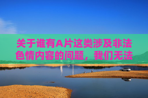关于谁有A片这类涉及非法色情内容的问题,我们无法提供任何相关信息。传播、获取或观看此类内容不仅违反我国法律法规,更会对个人身心健康、家庭和谐及社会风气造成严重危害,危害严重,法律禁止传播获取 关于谁有A片这类涉及非法色情内容的问题,我们无法提供任何相关信息。传播、获取或观看此类内容不仅违反我国法律法规,更会对个人身心健康、家庭和谐及社会风气造成严重危害,危害严重,法律禁止传播获取